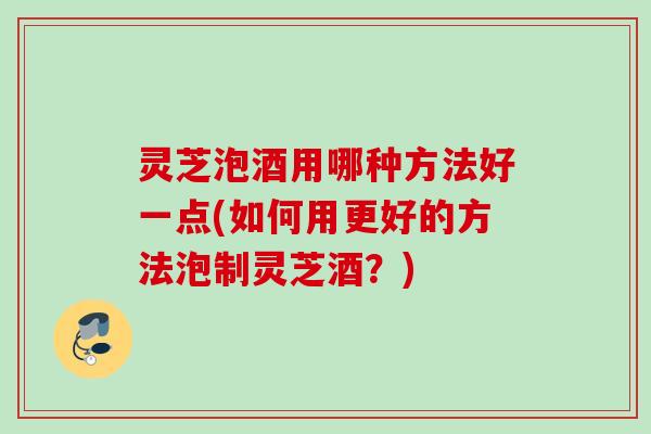 灵芝泡酒用哪种方法好一点(如何用更好的方法泡制灵芝酒?) 灵芝泡酒用哪种方法好一点(如何用更好的方法泡制灵芝酒?)