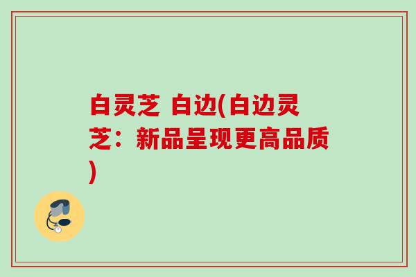 白灵芝 白边(白边灵芝:新品呈现更高品质) 白灵芝 白边(白边灵芝:新品呈现更高品质)