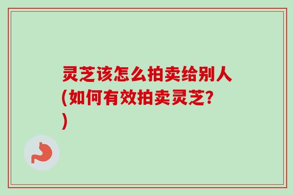 灵芝该怎么拍卖给别人(如何有效拍卖灵芝？)