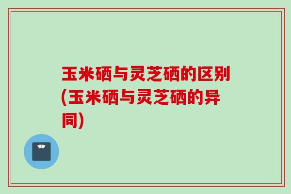 玉米硒与灵芝硒的区别(玉米硒与灵芝硒的异同)
