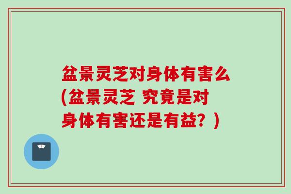 盆景灵芝对身体有害么(盆景灵芝 究竟是对身体有害还是有益?) 盆景灵芝对身体有害么(盆景灵芝 究竟是对身体有害还是有益?)