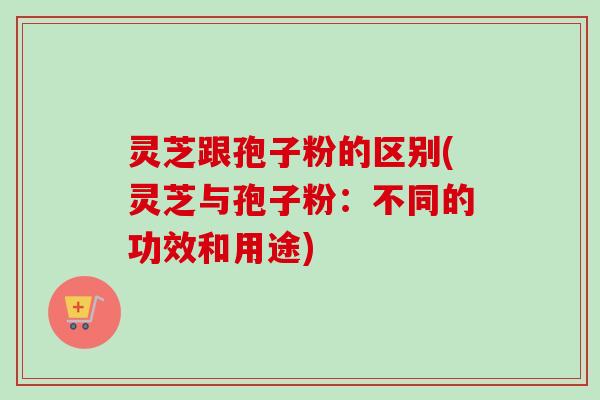 灵芝跟孢子粉的区别(灵芝与孢子粉:不同的功效和用途) 灵芝跟孢子粉的区别(灵芝与孢子粉:不同的功效和用途)