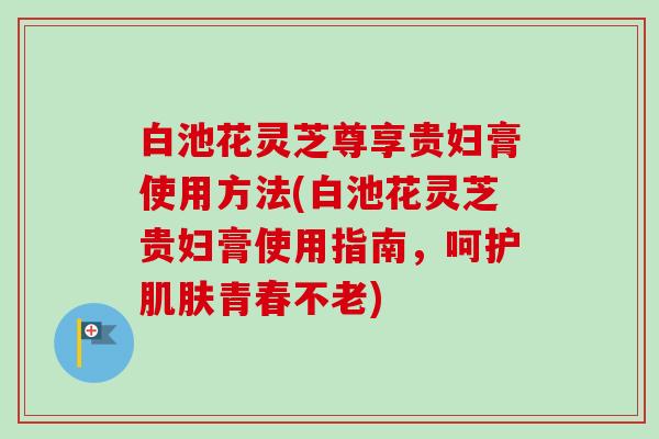 白池花灵芝尊享贵妇膏使用方法(白池花灵芝贵妇膏使用指南，呵护肌肤青春不老)