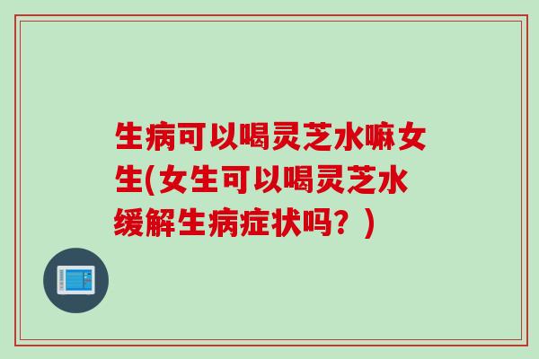 生可以喝灵芝水嘛女生(女生可以喝灵芝水缓解生症状吗？)