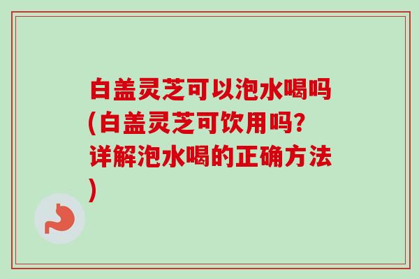 白盖灵芝可以泡水喝吗(白盖灵芝可饮用吗？详解泡水喝的正确方法)
