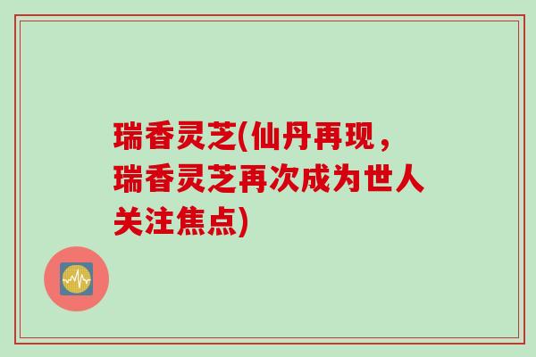 瑞香灵芝(仙丹再现，瑞香灵芝再次成为世人关注焦点)