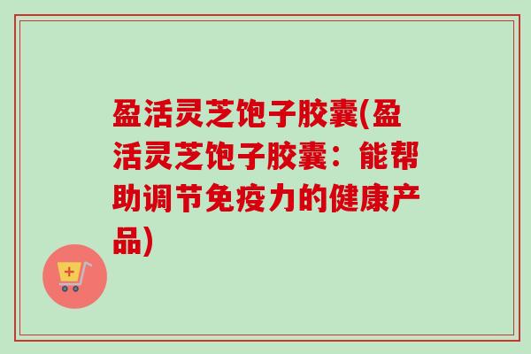 盈活灵芝饱子胶囊(盈活灵芝饱子胶囊：能帮助调节免疫力的健康产品)