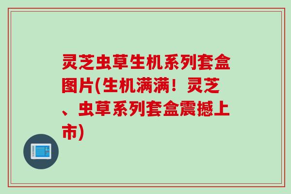 灵芝虫草生机系列套盒图片(生机满满！灵芝、虫草系列套盒震撼上市)