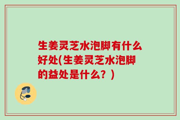 生姜灵芝水泡脚有什么好处(生姜灵芝水泡脚的益处是什么？)