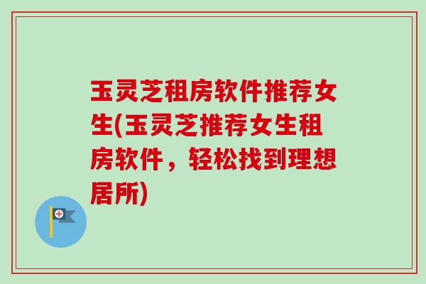 玉灵芝租房软件推荐女生(玉灵芝推荐女生租房软件,轻松找到理想居所) 玉灵芝租房软件推荐女生(玉灵芝推荐女生租房软件,轻松找到理想居所)