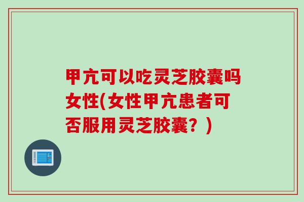 甲亢可以吃灵芝胶囊吗女性(女性甲亢患者可否服用灵芝胶囊？)