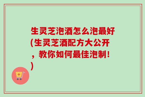 生灵芝泡酒怎么泡好(生灵芝酒配方大公开，教你如何佳泡制！)