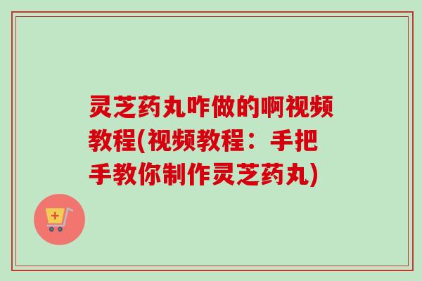 灵芝药丸咋做的啊视频教程(视频教程：手把手教你制作灵芝药丸)