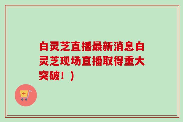 白灵芝直播最新消息白灵芝现场直播取得重大突破！)