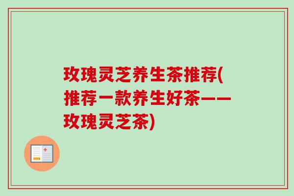 玫瑰灵芝养生茶推荐(推荐一款养生好茶——玫瑰灵芝茶)