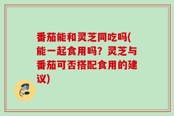 番茄能和灵芝同吃吗(能一起食用吗？灵芝与番茄可否搭配食用的建议)