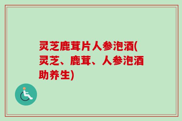 灵芝鹿茸片人参泡酒(灵芝、鹿茸、人参泡酒助养生)