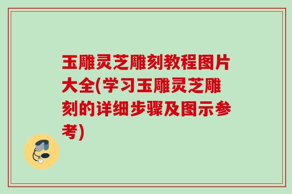 玉雕灵芝雕刻教程图片大全(学习玉雕灵芝雕刻的详细步骤及图示参考)
