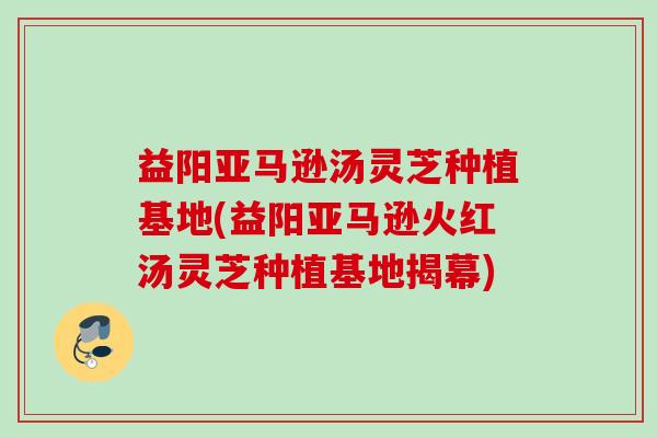 益阳亚马逊汤灵芝种植基地(益阳亚马逊火红汤灵芝种植基地揭幕) 益阳亚马逊汤灵芝种植基地(益阳亚马逊火红汤灵芝种植基地揭幕)