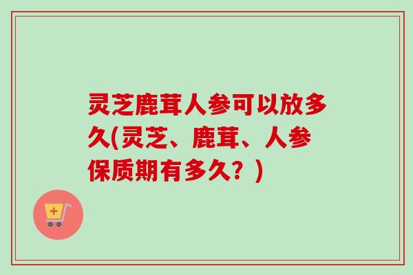 灵芝鹿茸人参可以放多久(灵芝、鹿茸、人参保质期有多久？)