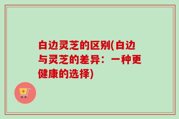 白边灵芝的区别(白边与灵芝的差异：一种更健康的选择)