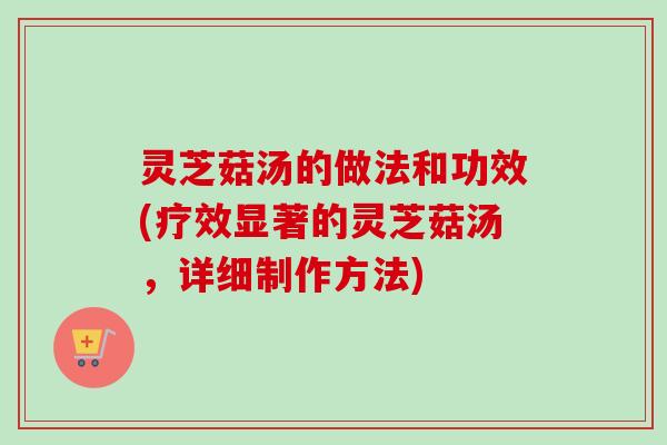 灵芝菇汤的做法和功效(疗效显著的灵芝菇汤，详细制作方法)