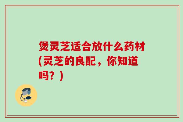 煲灵芝适合放什么药材(灵芝的良配，你知道吗？)