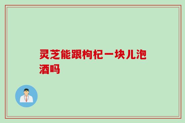 灵芝能跟枸杞一块儿泡酒吗
