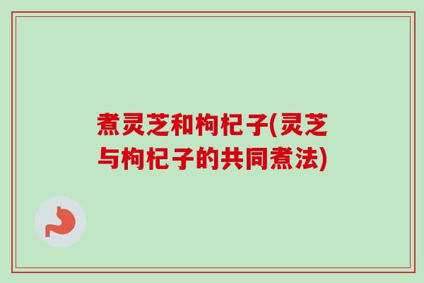 煮灵芝和枸杞子(灵芝与枸杞子的共同煮法) 煮灵芝和枸杞子(灵芝与枸杞子的共同煮法)