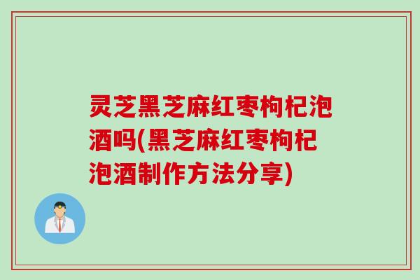 灵芝黑芝麻红枣枸杞泡酒吗(黑芝麻红枣枸杞泡酒制作方法分享)