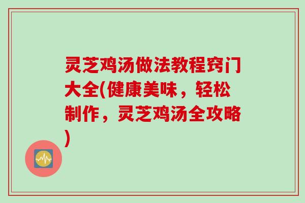 灵芝鸡汤做法教程窍门大全(健康美味，轻松制作，灵芝鸡汤全攻略)