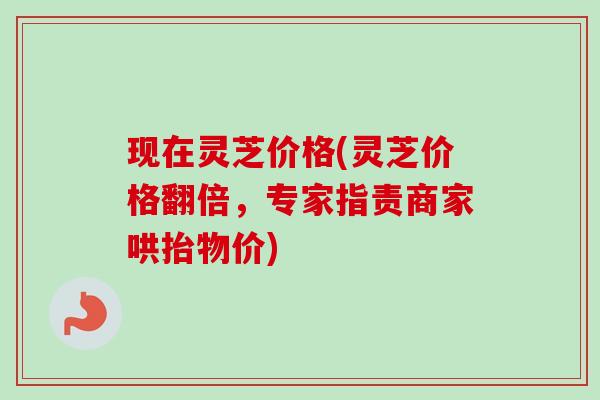 现在灵芝价格(灵芝价格翻倍，专家指责商家哄抬物价)