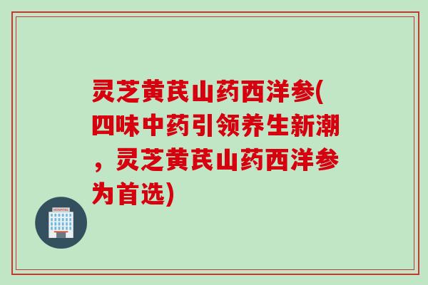灵芝黄芪山药西洋参(四味中药引领养生新潮，灵芝黄芪山药西洋参为首选)