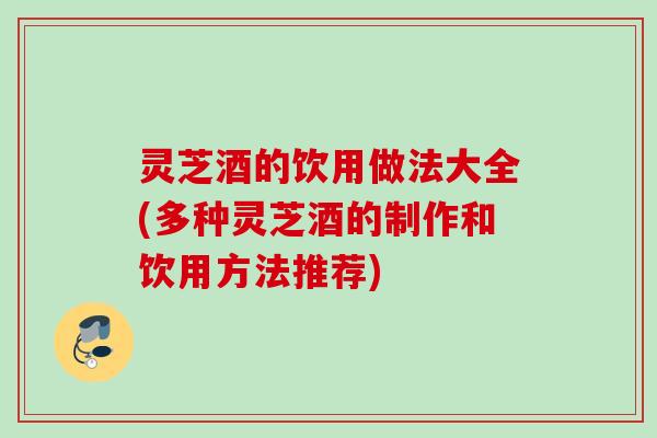 灵芝酒的饮用做法大全(多种灵芝酒的制作和饮用方法推荐)