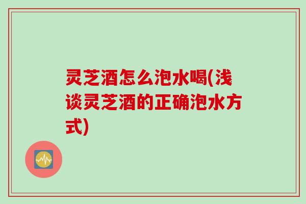 灵芝酒怎么泡水喝(浅谈灵芝酒的正确泡水方式)