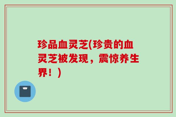 珍品血灵芝(珍贵的血灵芝被发现，震惊养生界！)