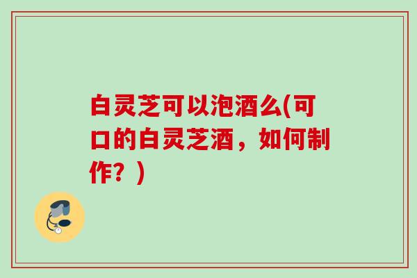 白灵芝可以泡酒么(可口的白灵芝酒，如何制作？)