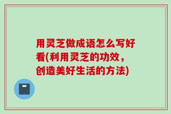 用灵芝做成语怎么写好看(利用灵芝的功效，创造美好生活的方法)