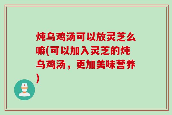 炖乌鸡汤可以放灵芝么嘛(可以加入灵芝的炖乌鸡汤，更加美味营养)