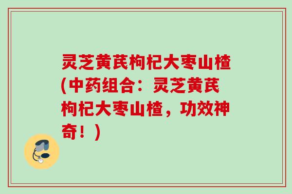 灵芝黄芪枸杞大枣山楂(中药组合：灵芝黄芪枸杞大枣山楂，功效神奇！)
