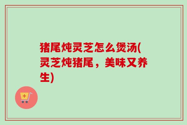 猪尾炖灵芝怎么煲汤(灵芝炖猪尾,美味又养生) 猪尾炖灵芝怎么煲汤(灵芝炖猪尾,美味又养生)