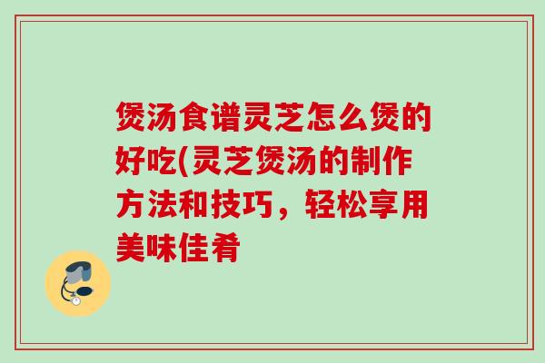 煲汤食谱灵芝怎么煲的好吃(灵芝煲汤的制作方法和技巧，轻松享用美味佳肴