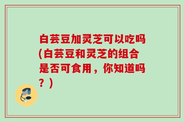 白芸豆加灵芝可以吃吗(白芸豆和灵芝的组合是否可食用，你知道吗？)