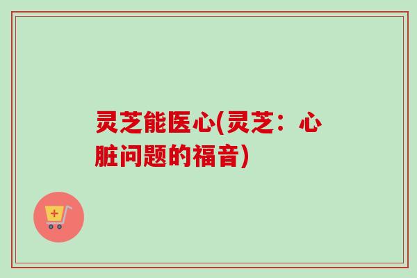 灵芝能医心(灵芝：心脏问题的福音)