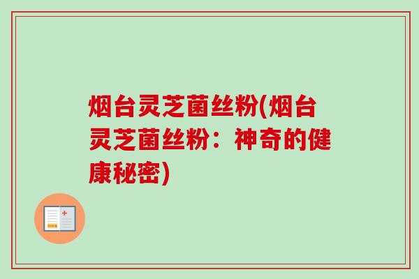 烟台灵芝菌丝粉(烟台灵芝菌丝粉:神奇的健康秘密) 烟台灵芝菌丝粉(烟台灵芝菌丝粉:神奇的健康秘密)