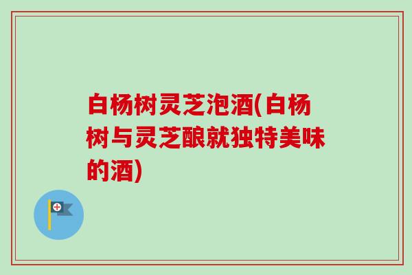 白杨树灵芝泡酒(白杨树与灵芝酿就独特美味的酒)