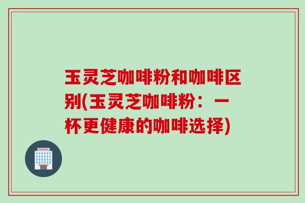 玉灵芝咖啡粉和咖啡区别(玉灵芝咖啡粉:一杯更健康的咖啡选择) 玉灵芝咖啡粉和咖啡区别(玉灵芝咖啡粉:一杯更健康的咖啡选择)