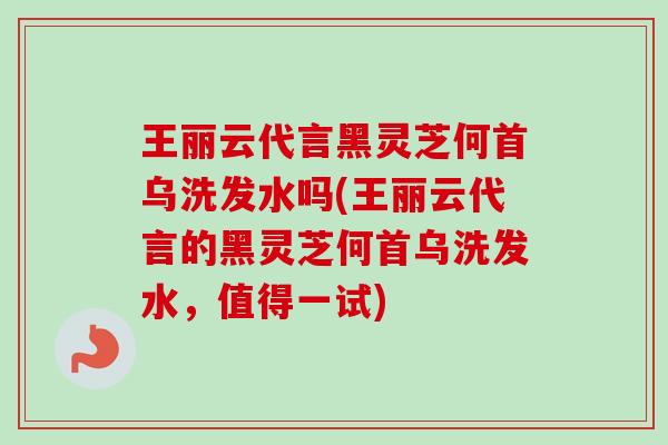 王丽云代言黑灵芝何首乌洗发水吗(王丽云代言的黑灵芝何首乌洗发水，值得一试)