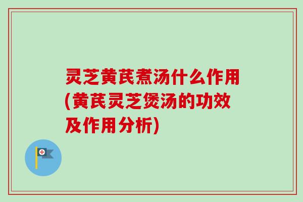 灵芝黄芪煮汤什么作用(黄芪灵芝煲汤的功效及作用分析)