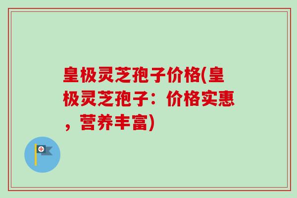 皇极灵芝孢子价格(皇极灵芝孢子:价格实惠,营养丰富) 皇极灵芝孢子价格(皇极灵芝孢子:价格实惠,营养丰富)